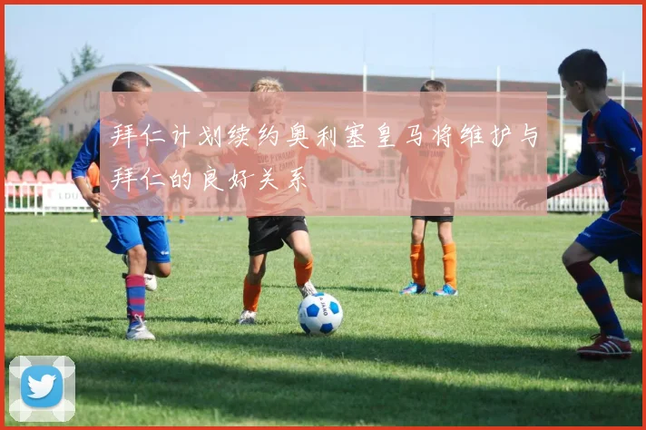 拜仁计划续约奥利塞皇马将维护与拜仁的良好关系